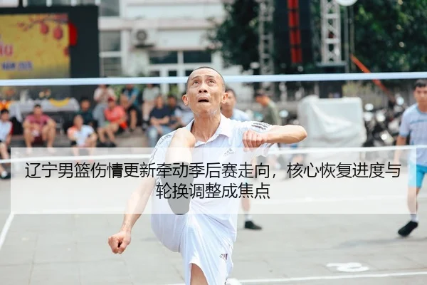 辽宁男篮伤情更新牵动季后赛走向，核心恢复进度与轮换调整成焦点