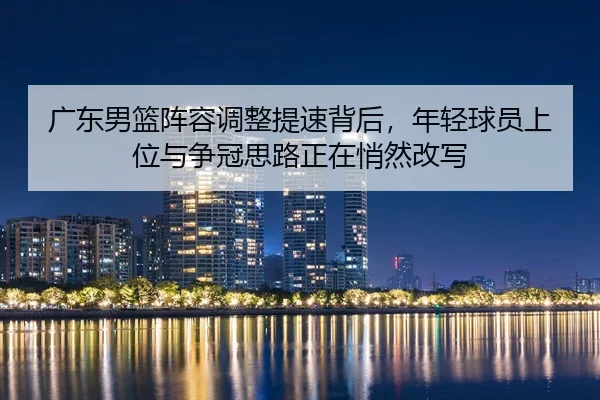 广东男篮阵容调整提速背后，年轻球员上位与争冠思路正在悄然改写