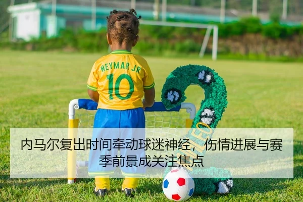 内马尔复出时间牵动球迷神经，伤情进展与赛季前景成关注焦点